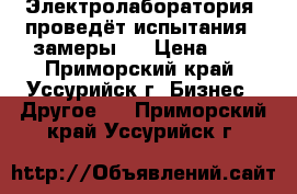 Электролаборатория  проведёт испытания , замеры . › Цена ­ 1 - Приморский край, Уссурийск г. Бизнес » Другое   . Приморский край,Уссурийск г.